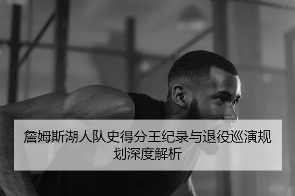 詹姆斯湖人队史得分王纪录与退役巡演规划深度解析