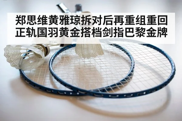 郑思维黄雅琼拆对后再重组重回正轨国羽黄金搭档剑指巴黎金牌